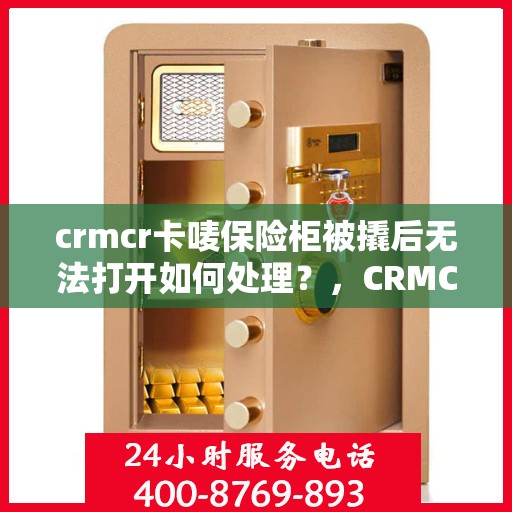 crmcr卡唛保险柜被撬后无法打开如何处理？，CRMCR卡唛保险柜遭遇撬锁困境，解锁失效后的应对之策