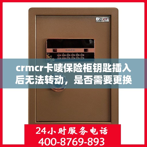 crmcr卡唛保险柜钥匙插入后无法转动，是否需要更换锁芯？，CRMCR卡唛保险柜钥匙锁芯问题解析，钥匙无法转动时是否需要更换锁芯？