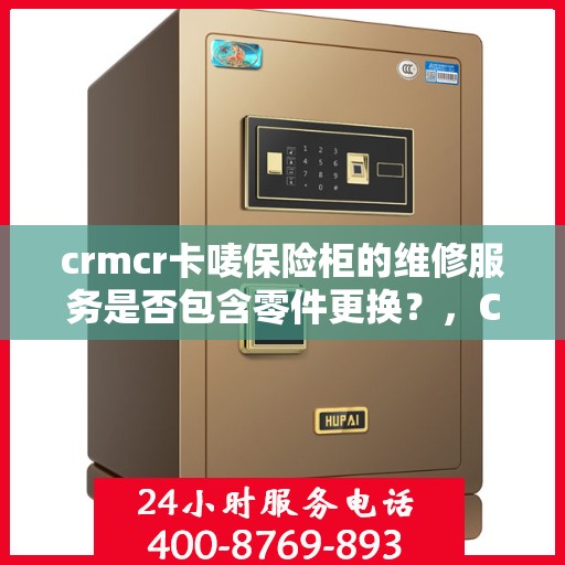 crmcr卡唛保险柜的维修服务是否包含零件更换？，CRMCR卡唛保险柜维修服务详解，零件更换是否涵盖？