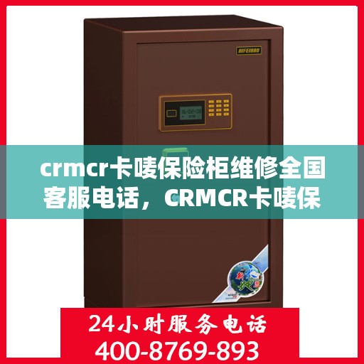 crmcr卡唛保险柜维修全国客服电话，CRMCR卡唛保险柜全国维修服务热线及客服指南