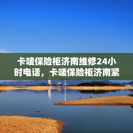 卡唛保险柜济南维修24小时电话，卡唛保险柜济南紧急维修热线全天候为您服务