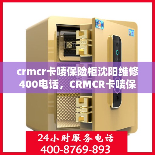 crmcr卡唛保险柜沈阳维修400电话，CRMCR卡唛保险柜沈阳维修服务热线揭秘，专业维修，一键拨打400电话！