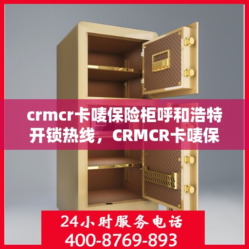 crmcr卡唛保险柜呼和浩特开锁热线，CRMCR卡唛保险柜在呼和浩特的专业开锁服务热线