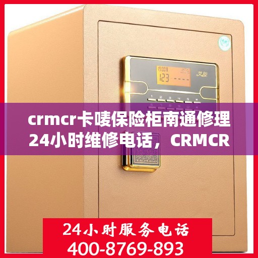 crmcr卡唛保险柜南通修理24小时维修电话，CRMCR卡唛保险柜南通专业修理服务，全天候维修电话公布