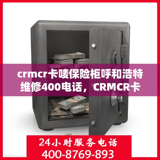 crmcr卡唛保险柜呼和浩特维修400电话，CRMCR卡唛保险柜呼和浩特维修服务热线400电话详解