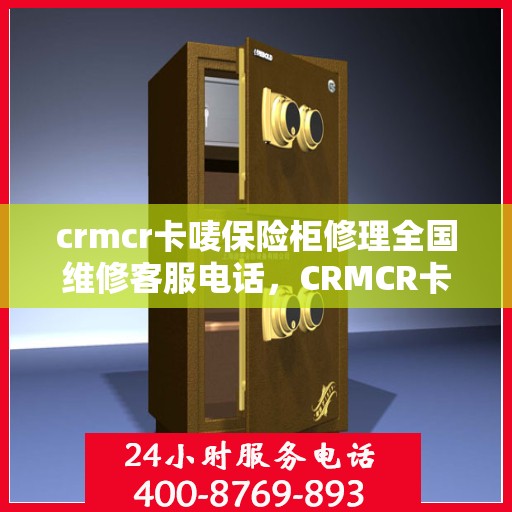 crmcr卡唛保险柜修理全国维修客服电话，CRMCR卡唛保险柜全国维修服务热线与修理指南