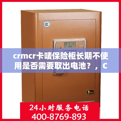 crmcr卡唛保险柜长期不使用是否需要取出电池？，CRMCR卡唛保险柜长期不使用时的电池处理建议