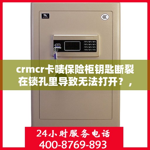 crmcr卡唛保险柜钥匙断裂在锁孔里导致无法打开？，CRMCR卡唛保险柜钥匙断裂锁孔内，紧急开锁解决方案探讨